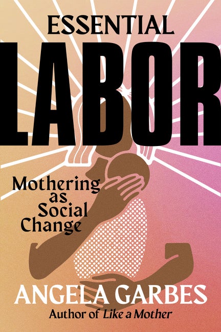 Item #315645 Essential Labor: Mothering as Social Change. Angela Garbes