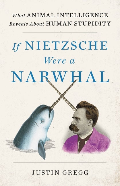 Item #324918 If Nietzsche Were a Narwhal: What Animal Intelligence Reveals About Human Stupidity. Justin Gregg.