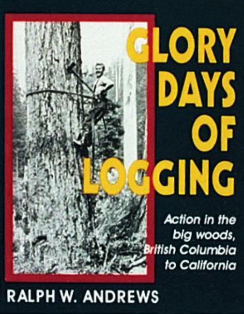 Item #152643 Glory Days of Logging/Action in the Big Woods, British Columbia to California. Ralph...